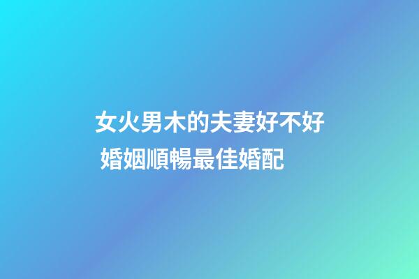 女火男木的夫妻好不好 婚姻順暢最佳婚配